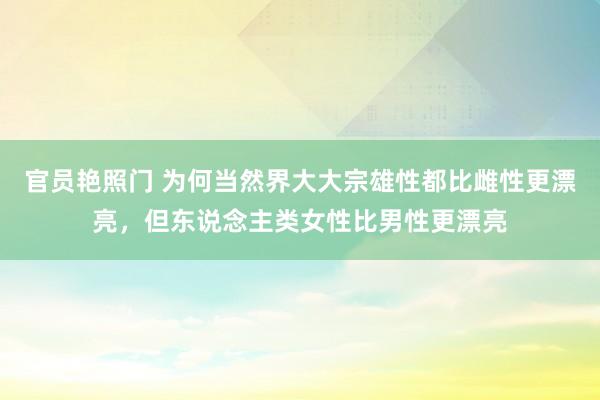 官员艳照门 为何当然界大大宗雄性都比雌性更漂亮，但东说念主类女性比男性更漂亮