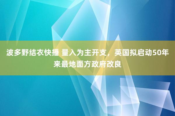 波多野结衣快播 量入为主开支，英国拟启动50年来最地面方政府改良