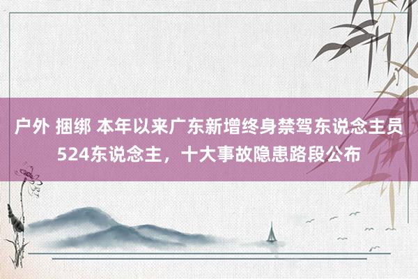 户外 捆绑 本年以来广东新增终身禁驾东说念主员524东说念主，十大事故隐患路段公布