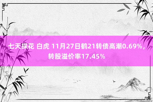 七天探花 白虎 11月27日鹤21转债高潮0.69%，转股溢价率17.45%