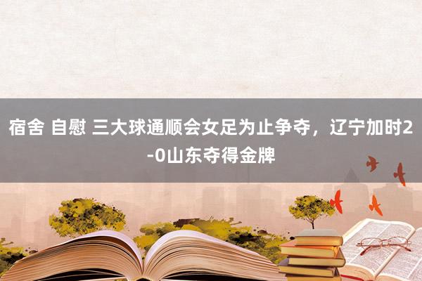 宿舍 自慰 三大球通顺会女足为止争夺，辽宁加时2-0山东夺得金牌