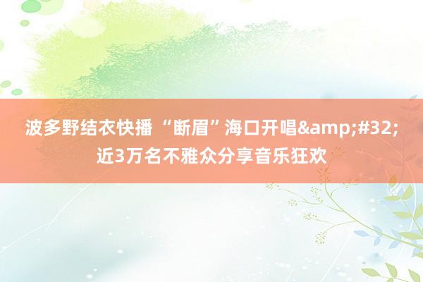 波多野结衣快播 “断眉”海口开唱&#32;近3万名不雅众分享音乐狂欢