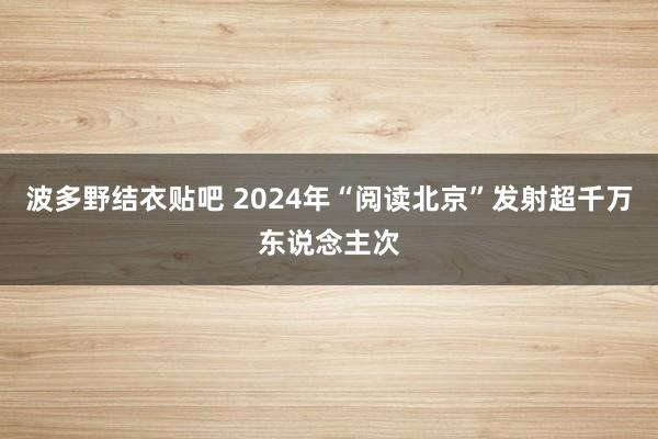 波多野结衣贴吧 2024年“阅读北京”发射超千万东说念主次