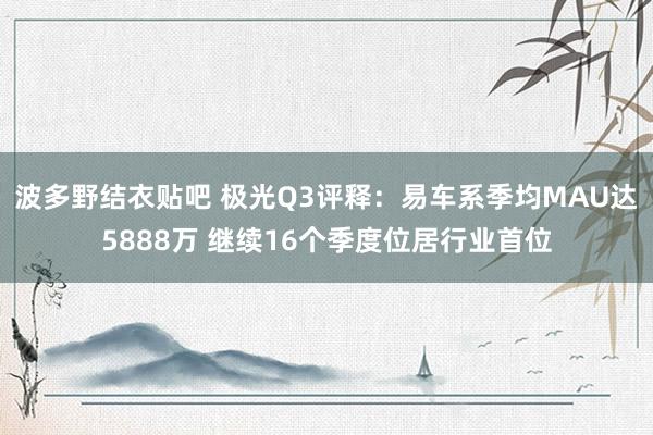 波多野结衣贴吧 极光Q3评释：易车系季均MAU达5888万 继续16个季度位居行业首位