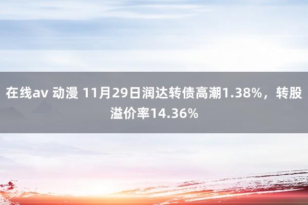 在线av 动漫 11月29日润达转债高潮1.38%，转股溢价率14.36%