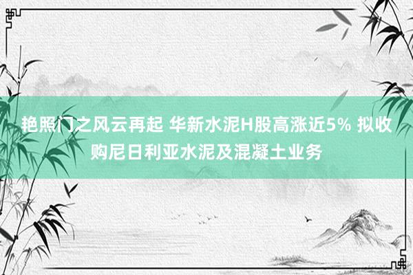 艳照门之风云再起 华新水泥H股高涨近5% 拟收购尼日利亚水泥及混凝土业务