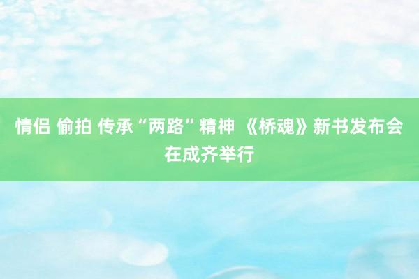 情侣 偷拍 传承“两路”精神 《桥魂》新书发布会在成齐举行