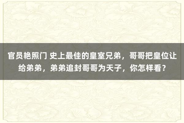 官员艳照门 史上最佳的皇室兄弟，哥哥把皇位让给弟弟，弟弟追封哥哥为天子，你怎样看？