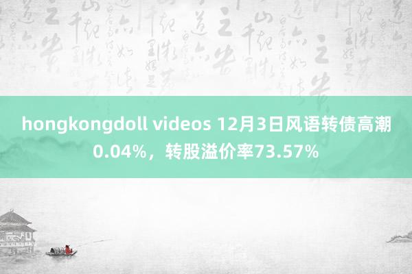 hongkongdoll videos 12月3日风语转债高潮0.04%，转股溢价率73.57%