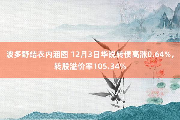 波多野结衣内涵图 12月3日华锐转债高涨0.64%，转股溢价率105.34%