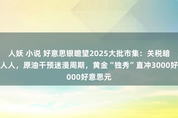 人妖 小说 好意思银瞻望2025大批市集：关税暗影遮盖人人，原油干预迷漫周期，黄金“独秀”直冲3000好意思元