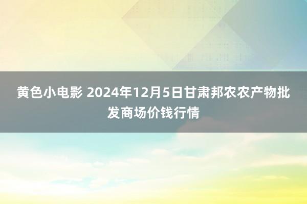 黄色小电影 2024年12月5日甘肃邦农农产物批发商场价钱行情