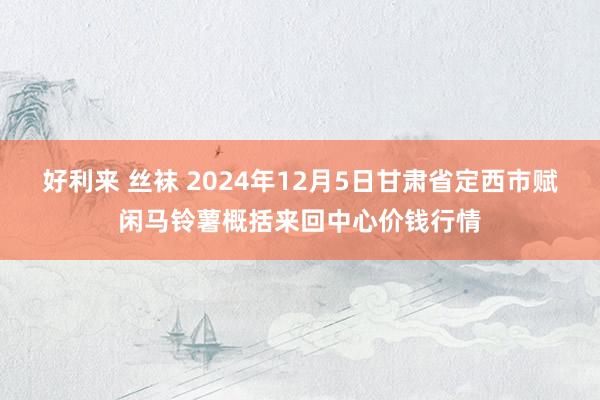 好利来 丝袜 2024年12月5日甘肃省定西市赋闲马铃薯概括来回中心价钱行情