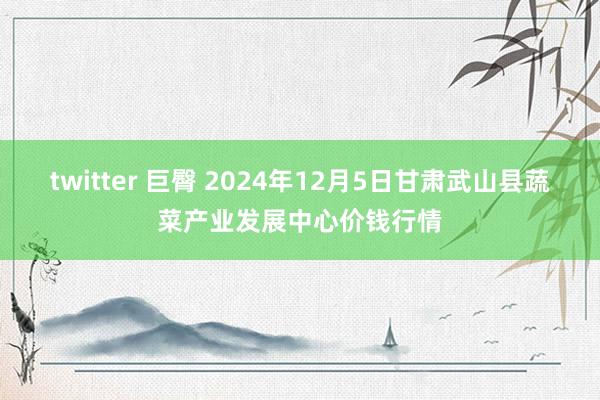 twitter 巨臀 2024年12月5日甘肃武山县蔬菜产业发展中心价钱行情