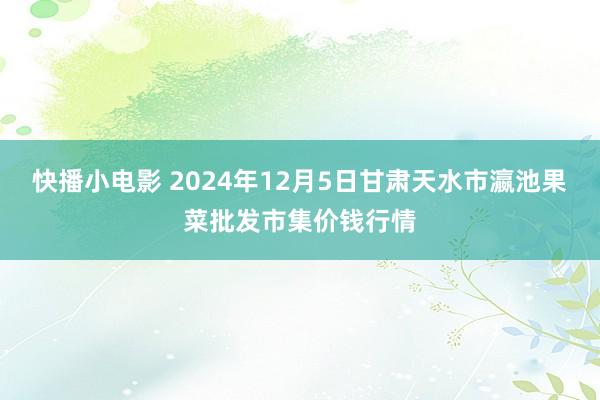 快播小电影 2024年12月5日甘肃天水市瀛池果菜批发市集价钱行情