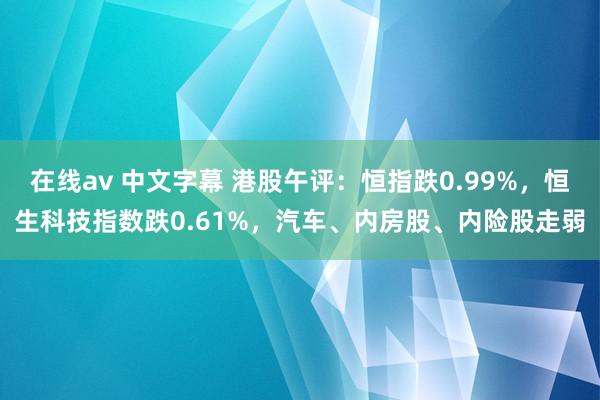 在线av 中文字幕 港股午评：恒指跌0.99%，恒生科技指数跌0.61%，汽车、内房股、内险股走弱