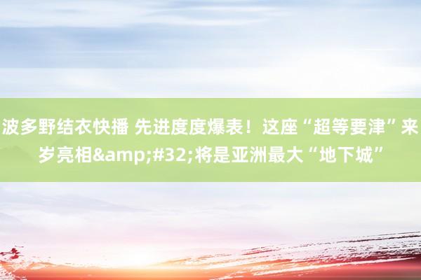 波多野结衣快播 先进度度爆表！这座“超等要津”来岁亮相&#32;将是亚洲最大“地下城”