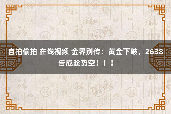 自拍偷拍 在线视频 金界别传：黄金下破，2638告成趁势空！！！