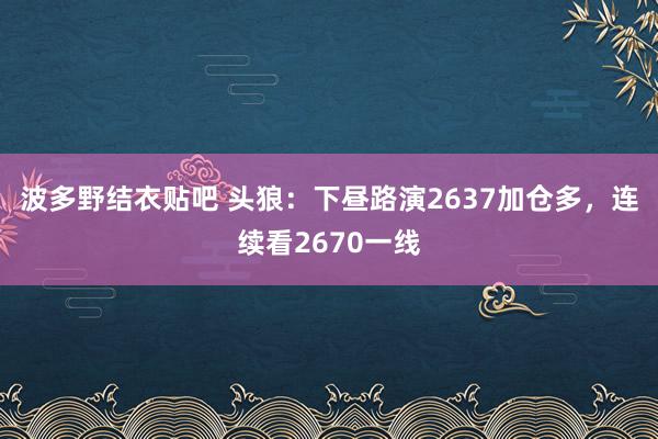 波多野结衣贴吧 头狼：下昼路演2637加仓多，连续看2670一线