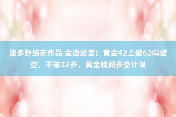 波多野结衣作品 金语梁言：黄金42上破62隔壁空，不破22多，黄金晚间多空计谋