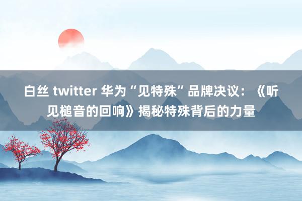 白丝 twitter 华为“见特殊”品牌决议：《听见槌音的回响》揭秘特殊背后的力量