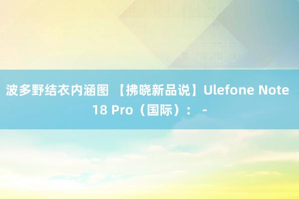 波多野结衣内涵图 【拂晓新品说】Ulefone Note 18 Pro（国际）： -