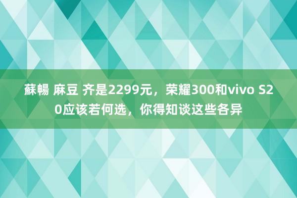 蘇暢 麻豆 齐是2299元，荣耀300和vivo S20应该若何选，你得知谈这些各异