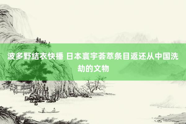 波多野结衣快播 日本寰宇荟萃条目返还从中国洗劫的文物