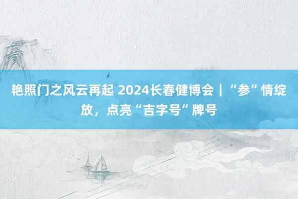 艳照门之风云再起 2024长春健博会｜“参”情绽放，点亮“吉字号”牌号