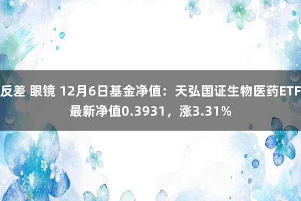 反差 眼镜 12月6日基金净值：天弘国证生物医药ETF最新净值0.3931，涨3.31%