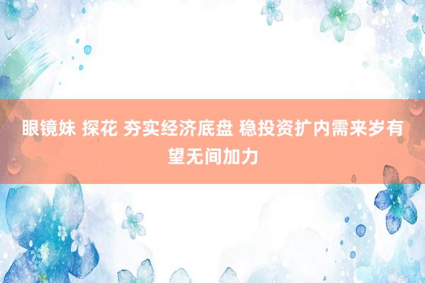 眼镜妹 探花 夯实经济底盘 稳投资扩内需来岁有望无间加力