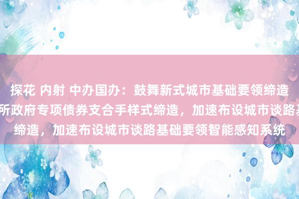 探花 内射 中办国办：鼓舞新式城市基础要领缔造 打造韧性城市 通过场所政府专项债券支合手样式缔造，加速布设城市谈路基础要领智能感知系统