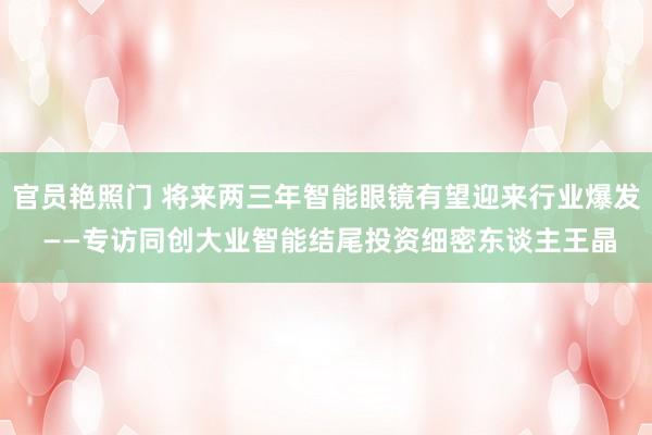 官员艳照门 将来两三年智能眼镜有望迎来行业爆发 ——专访同创大业智能结尾投资细密东谈主王晶