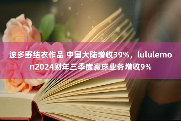 波多野结衣作品 中国大陆增收39%，lululemon2024财年三季度寰球业务增收9%