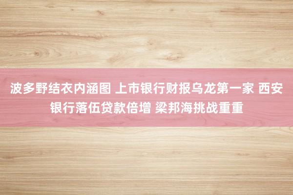 波多野结衣内涵图 上市银行财报乌龙第一家 西安银行落伍贷款倍增 梁邦海挑战重重