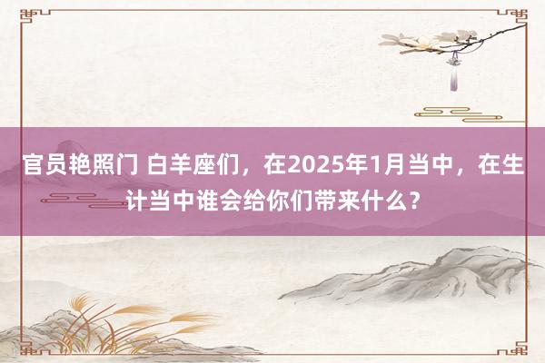 官员艳照门 白羊座们，在2025年1月当中，在生计当中谁会给你们带来什么？