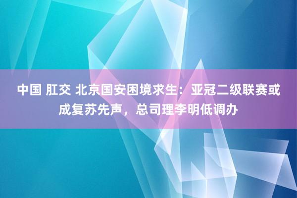 中国 肛交 北京国安困境求生：亚冠二级联赛或成复苏先声，总司理李明低调办