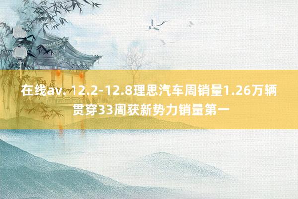 在线av. 12.2-12.8理思汽车周销量1.26万辆 贯穿33周获新势力销量第一