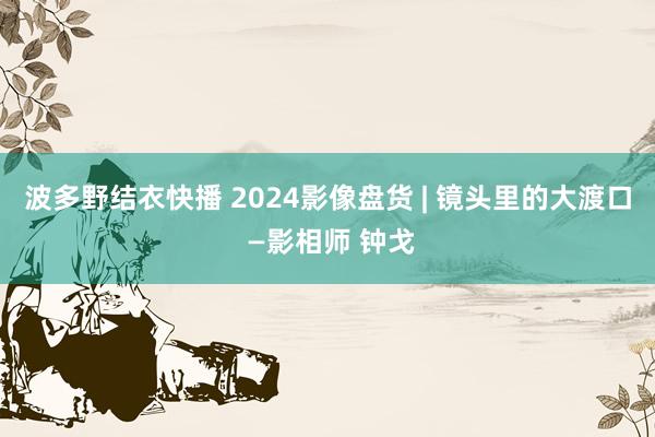 波多野结衣快播 2024影像盘货 | 镜头里的大渡口 —影相师 钟戈