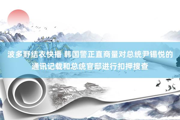 波多野结衣快播 韩国警正直商量对总统尹锡悦的通讯记载和总统官邸进行扣押搜查