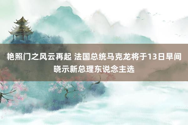 艳照门之风云再起 法国总统马克龙将于13日早间晓示新总理东说念主选