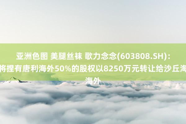 亚洲色图 美腿丝袜 歌力念念(603808.SH)：拟将捏有唐利海外50%的股权以8250万元转让给沙丘海外