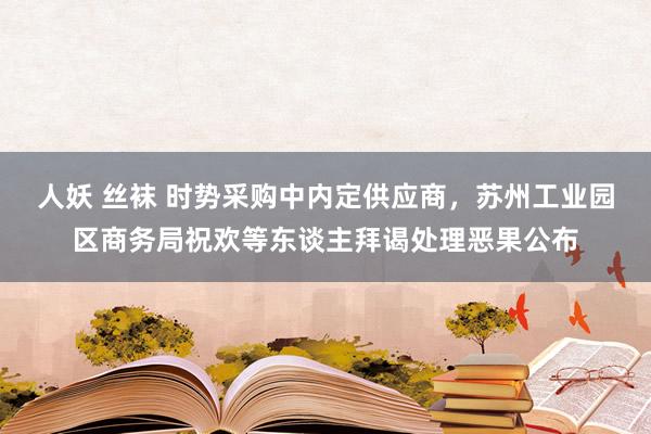 人妖 丝袜 时势采购中内定供应商，苏州工业园区商务局祝欢等东谈主拜谒处理恶果公布