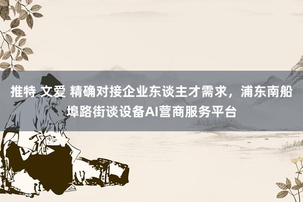 推特 文爱 精确对接企业东谈主才需求，浦东南船埠路街谈设备AI营商服务平台