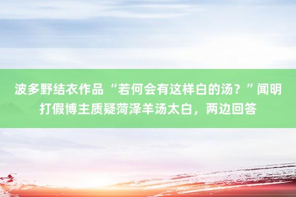 波多野结衣作品 “若何会有这样白的汤？”闻明打假博主质疑菏泽羊汤太白，两边回答