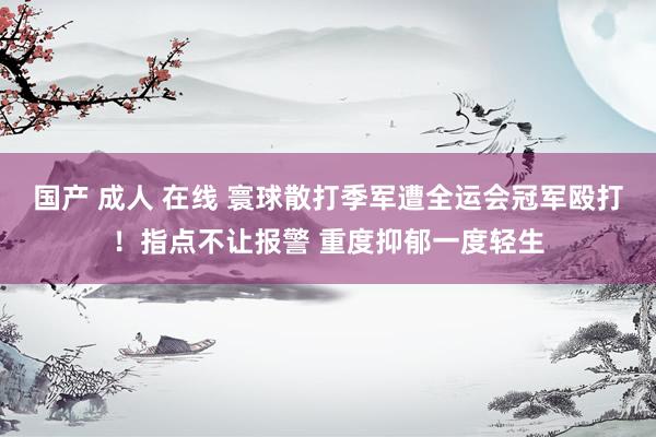 国产 成人 在线 寰球散打季军遭全运会冠军殴打！指点不让报警 重度抑郁一度轻生