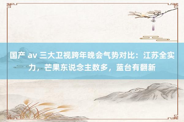 国产 av 三大卫视跨年晚会气势对比：江苏全实力，芒果东说念主数多，蓝台有翻新