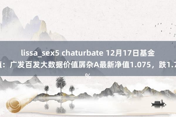 lissa_sex5 chaturbate 12月17日基金净值：广发百发大数据价值羼杂A最新净值1.075，跌1.74%