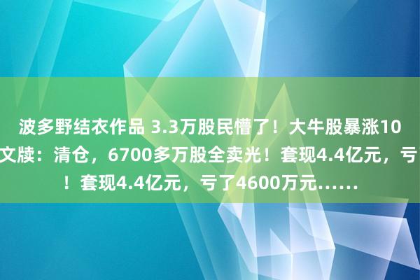 波多野结衣作品 3.3万股民懵了！大牛股暴涨105%后，闻名巨头文牍：清仓，6700多万股全卖光！套现4.4亿元，亏了4600万元……