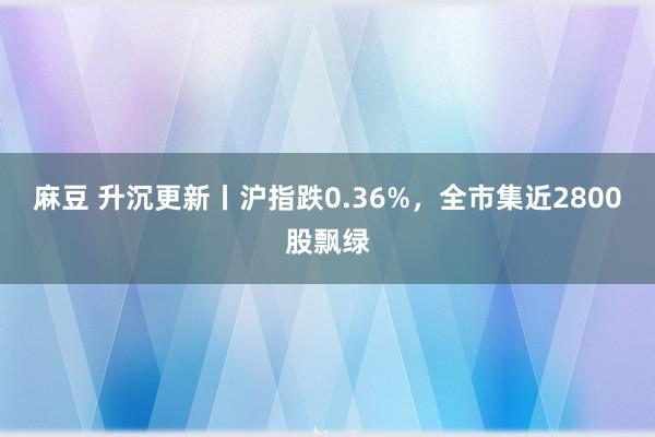 麻豆 升沉更新丨沪指跌0.36%，全市集近2800股飘绿